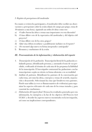 MODELO PARA LA EDUCACIÓN Y EVALUACIÓN POR COMPETENCIAS (MECO)




5. Registro de percepciones del moderador

En cuanto se retiren los participantes, el moderador debe escribir sus obser-
vaciones y percepciones sobre la sesión (diario de campo por grupo, toma de
10 minutos a una hora), siguiendo un orden de ideas como este:
a) ¿Cuáles fueron las ideas o temas mas importantes en esta discusión?
b) ¿Cómo difiere esto de la expectativa del moderador y del objetivo del
     proyecto?
c) ¿Cómo difiere este de los otros grupos?
d) ¿Qué citas deben recordarse y posiblemente incluirse en el reporte?
e) ¿Se encontró algo nuevo en forma inesperada o anticipada?
f) Resumen y conclusiones de la sesión

III. Procesamiento de la información y elaboración del reporte

1.   Transcripción de la grabación. Transcripción literal de la grabación se-
     ñalando pausas, identificando personas, y anotando el tono de voz per-
     cibido, verificando al término de cada una de las preguntas la fidelidad
     de la transcripción. El investigador contrastará las grabaciones con las
     transcripciones según su criterio en forma aleatoria o en su totalidad.
b)   Análisis de patrones. Identificará los patrones de la conversación por
     cada tema, así como las ideas, conceptos y temas de acuerdo, negocia-
     ción o desacuerdo. Seleccionará las citas que fortalecen estos patrones.
     Puede usar tablas (a veces se llaman matrices de evidencias) para orga-
     nizar los aspectos relevantes de cada uno de los temas tratados y para
     construir las conclusiones.
c)   Elaboración del reporte final. Destaca los resultados generados por esta
     información, los interpreta a la luz de los objetivos del Proyecto 6x4
     UEALC y describe los aspectos nuevos encontrados en la investigación,
     así como sus implicaciones correspondientes.




                                      183
 