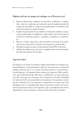 PROYECTO 6X4 UEALC. INFORME FINAL




Objetivo del uso de grupos de enfoque en el Proyecto 6x4

1.      Obtener información cualitativa de egresados, académicos y emplea-
        dores sobre las condiciones prevalecientes para la implementación del
        enfoque de desarrollo de competencias profesionales en el ámbito de la
        educación superior en América Latina.
2.      Explorar la percepción de necesidades de formación mediante compe-
        tencias profesionales en poblaciones relacionadas con la prestación de
        servicios de educación superior: estudiantes, académicos y empleado-
        res.
3.      Revisar y recibir comentarios sobre el perfil de referencia de la profe-
        sión-carrera expresado en términos de competencias profesionales.
4.      Identificar propuestas para el mejoramiento del perfil de referencia.
5.      Analizar las implicaciones que tiene su implantación en las instituciones
        de educación superior de la región.


Aspectos éticos

El trabajo en un Grupo de Enfoque requiere honestidad en el manejo, de-
biendo informarse a los participantes sobre las expectativas que se tienen del
trabajo y del tema que se va a tratar. Una buena práctica es no presionar a
los participantes y de ninguna forma orientar sus respuestas. Debe conside-
rarse que la información que ellos dan es confidencial y no será usada para
otros fines más que para un reporte de investigación en el cuál la identidad
de cada uno de ellos será mantenida en el anonimato. Es importante aclarar
que los resultados de la investigación se integrarán a un reporte que será
divulgado entre la comunidad para fines de presentar avances del conoci-
miento en la materia sujeta a investigación, y que se guardará la más estricta
objetividad en el procesamiento e interpretación de los datos recabados.




                                         184
 