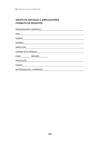 PROYECTO 6X4 UEALC. INFORME FINAL




GRUPO DE ENFOQUE 3. EMPLEADORES
FORMATO DE REGISTRO

ORGANIZACIÓN O EMPRESA

PAÍS

CIUDAD

NOMBRE___________________________________________________________

DIRECCIÓN_________________________________________________________

CORREO ELECTRÓNICO

EDAD__________ GÉNERO_________

PROFESIÓN_________________________________________________________

CARGO_____________________________________________________________

ANTIGÜEDAD EN LA EMPRESA________________________________________




                                     190
 