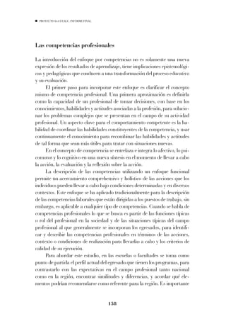 PROYECTO 6X4 UEALC. INFORME FINAL




Las competencias profesionales

La introducción del enfoque por competencias no es solamente una nueva
expresión de los resultados de aprendizaje, tiene implicaciones epistemológi-
cas y pedagógicas que conducen a una transformación del proceso educativo
y su evaluación.
     El primer paso para incorporar este enfoque es clarificar el concepto
mismo de competencia profesional. Una primera aproximación es definirla
como la capacidad de un profesional de tomar decisiones, con base en los
conocimientos, habilidades y actitudes asociadas a la profesión, para solucio-
nar los problemas complejos que se presentan en el campo de su actividad
profesional. Un aspecto clave para el comportamiento competente es la ha-
bilidad de coordinar las habilidades constituyentes de la competencia, y usar
continuamente el conocimiento para recombinar las habilidades y actitudes
de tal forma que sean más útiles para tratar con situaciones nuevas.
     En el concepto de competencia se entrelaza e integra lo afectivo, lo psi-
comotor y lo cognitivo en una nueva síntesis en el momento de llevar a cabo
la acción, la evaluación y la reflexión sobre la acción.
     La descripción de las competencias utilizando un enfoque funcional
permite un acercamiento comprehensivo y holístico de las acciones que los
individuos pueden llevar a cabo bajo condiciones determinadas y en diversos
contextos. Este enfoque se ha aplicado tradicionalmente para la descripción
de las competencias laborales que están dirigidas a los puestos de trabajo, sin
embargo, es aplicable a cualquier tipo de competencias. Cuando se habla de
competencias profesionales lo que se busca es partir de las funciones típicas
o rol del profesional en la sociedad y de las situaciones típicas del campo
profesional al que generalmente se incorporan los egresados, para identifi-
car y describir las competencias profesionales en términos de las acciones,
contexto o condiciones de realización para llevarlas a cabo y los criterios de
calidad de su ejecución.
     Para abordar este estudio, en las escuelas o facultades se toma como
punto de partida el perfil actual del egresado que tienen los programas, para
contrastarlo con las expectativas en el campo profesional tanto nacional
como en la región, encontrar similitudes y diferencias, y acordar qué ele-
mentos podrían recomendarse como referente para la región. Es importante


                                      158
 