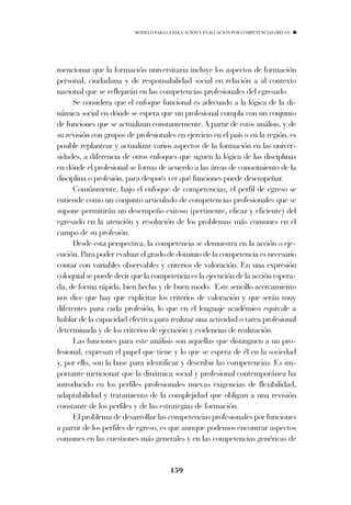 MODELO PARA LA EDUCACIÓN Y EVALUACIÓN POR COMPETENCIAS (MECO)




mencionar que la formación universitaria incluye los aspectos de formación
personal, ciudadana y de responsabilidad social en relación a al contexto
nacional que se reflejarán en las competencias profesionales del egresado.
      Se considera que el enfoque funcional es adecuado a la lógica de la di-
námica social en dónde se espera que un profesional cumpla con un conjunto
de funciones que se actualizan constantemente. A partir de estos análisis, y de
su revisión con grupos de profesionales en ejercicio en el país o en la región, es
posible replantear y actualizar varios aspectos de la formación en las univer-
sidades, a diferencia de otros enfoques que siguen la lógica de las disciplinas
en dónde el profesional se forma de acuerdo a las áreas de conocimiento de la
disciplina o profesión, para después ver qué funciones puede desempeñar.
      Comúnmente, bajo el enfoque de competencias, el perfil de egreso se
entiende como un conjunto articulado de competencias profesionales que se
supone permitirán un desempeño exitoso (pertinente, eficaz y eficiente) del
egresado en la atención y resolución de los problemas más comunes en el
campo de su profesión.
      Desde esta perspectiva, la competencia se demuestra en la acción o eje-
cución. Para poder evaluar el grado de dominio de la competencia es necesario
contar con variables observables y criterios de valoración. En una expresión
coloquial se puede decir que la competencia es la ejecución de la acción espera-
da, de forma rápida, bien hecha y de buen modo. Este sencillo acercamiento
nos dice que hay que explicitar los criterios de valoración y que serán muy
diferentes para cada profesión, lo que en el lenguaje académico equivale a
hablar de la capacidad efectiva para realizar una actividad o tarea profesional
determinada y de los criterios de ejecución y evidencias de realización.
      Las funciones para este análisis son aquellas que distinguen a un pro-
fesional, expresan el papel que tiene y lo que se espera de él en la sociedad
y, por ello, son la base para identificar y describir las competencias. Es im-
portante mencionar que la dinámica social y profesional contemporánea ha
introducido en los perfiles profesionales nuevas exigencias de flexibilidad,
adaptabilidad y tratamiento de la complejidad que obligan a una revisión
constante de los perfiles y de las estrategias de formación.
      El problema de desarrollar las competencias profesionales por funciones
a partir de los perfiles de egreso, es que aunque podemos encontrar aspectos
comunes en las cuestiones más generales y en las competencias genéricas de


                                       159
 