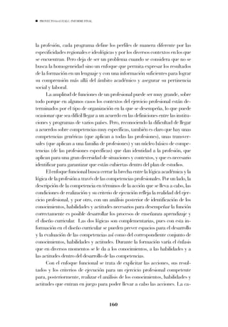 PROYECTO 6X4 UEALC. INFORME FINAL




la profesión, cada programa define los perfiles de manera diferente por las
especificidades regionales e ideológicas y por los diversos contextos en los que
se encuentran. Pero deja de ser un problema cuando se considera que no se
busca la homogeneidad sino un enfoque que permita expresar los resultados
de la formación en un lenguaje y con una información suficientes para lograr
su comprensión más allá del ámbito académico y asegurar su pertinencia
social y laboral.
      La amplitud de funciones de un profesional puede ser muy grande, sobre
todo porque en algunos casos los contextos del ejercicio profesional están de-
terminados por el tipo de organización en la que se desempeña, lo que puede
ocasionar que sea difícil llegar a un acuerdo en las definiciones entre las institu-
ciones y programas de varios países. Pero, reconociendo la dificultad de llegar
a acuerdos sobre competencias muy específicas, también es claro que hay unas
competencias genéricas (que aplican a todas las profesiones), unas transver-
sales (que aplican a una familia de profesiones) y un núcleo básico de compe-
tencias (de las profesiones específicas) que dan identidad a la profesión, que
aplican para una gran diversidad de situaciones y contextos, y que es necesario
identificar para garantizar que están cubiertas dentro del plan de estudios.
      El enfoque funcional busca cerrar la brecha entre la lógica académica y la
lógica de la profesión a través de las competencias profesionales. Por un lado, la
descripción de la competencia en términos de la acción que se lleva a cabo, las
condiciones de realización y su criterio de ejecución refleja la realidad del ejer-
cicio profesional, y por otro, con un análisis posterior de identificación de los
conocimientos, habilidades y actitudes necesarios para desempeñar la función
correctamente es posible desarrollar los procesos de enseñanza aprendizaje y
el diseño curricular. Las dos lógicas son complementarias, pues con esta in-
formación en el diseño curricular se pueden prever espacios para el desarrollo
y la evaluación de las competencias así como del correspondiente conjunto de
conocimientos, habilidades y actitudes. Durante la formación varía el énfasis
que en diversos momentos se le da a los conocimientos, a las habilidades y a
las actitudes dentro del desarrollo de las competencias.
      Con el enfoque funcional se trata de explicitar las acciones, sus resul-
tados y los criterios de ejecución para un ejercicio profesional competente
para, posteriormente, realizar el análisis de los conocimientos, habilidades y
actitudes que entran en juego para poder llevar a cabo las acciones. La ca-


                                       160
 