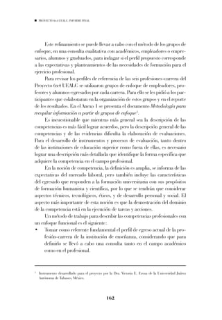 PROYECTO 6X4 UEALC. INFORME FINAL




      Este refinamiento se puede llevar a cabo con el método de los grupos de
enfoque, en una consulta cualitativa con académicos, empleadores o empre-
sarios, alumnos y graduados, para indagar si el perfil propuesto corresponde
a las expectativas y planteamientos de las necesidades de formación para el
ejercicio profesional.
      Para revisar los perfiles de referencia de las seis profesiones-carrera del
Proyecto 6x4 UEALC se utilizaron grupos de enfoque de empleadores, pro-
fesores y alumnos-egresados por cada carrera. Para ello se les pidió a los par-
ticipantes que colaboraran en la organización de estos grupos y en el reporte
de los resultados. En el Anexo 1 se presenta el documento Metodología para
recopilar información a partir de grupos de enfoque1.
      Es incuestionable que mientras más general sea la descripción de las
competencias es más fácil lograr acuerdos, pero la descripción general de las
competencias y de las evidencias dificulta la elaboración de evaluaciones.
Para el desarrollo de instrumentos y procesos de evaluación, tanto dentro
de las instituciones de educación superior como fuera de ellas, es necesario
lograr una descripción más detallada que identifique la forma específica que
adquiere la competencia en el campo profesional.
      En la noción de competencia, la definición es amplia, se informa de las
expectativas del mercado laboral, pero también incluye las características
del egresado que responden a la formación universitaria con sus propósitos
de formación humanista y científica, por lo que se tendrán que considerar
aspectos técnicos, tecnológicos, éticos, y de desarrollo personal y social. El
aspecto más importante de esta noción es que la demostración del dominio
de la competencia está en la ejecución de tareas y acciones.
      Un método de trabajo para describir las competencias profesionales con
un enfoque funcional es el siguiente:
• Tomar como referente fundamental el perfil de egreso actual de la pro-
      fesión-carrera de la institución de enseñanza, considerando que para
      definirlo se llevó a cabo una consulta tanto en el campo académico
      como en el profesional.


1
    Instrumento desarrollado para el proyecto por la Dra. Victoria E. Erosa de la Universidad Juárez
    Autónoma de Tabasco, México.




                                               162
 