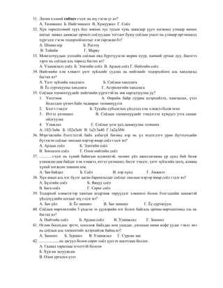 31. Латин хэлний culture гэдэг нь юү гэсэн үг вэ?
    А. Төлөвшил Б. Нийгэмшилт В. Хүмүүжил Г. Соѐл
32. Хүн төрөлхтөний түүх бол зөвхөн тус тусын хувь заяагаар үүсч хөгжөөд улмаар мөхөх
    шатыг заавал дамждаг орчилт соѐлуудаас тогтдог буюу соѐлын уналт нь улмаар иргэншилд
    хүргэдэг гэсэн тодорхойлолтыг хэн гаргасан бэ?
    А. Шпинглер                        Б. Ростоу
     В. Тойнби                          Г. Маркс
33. Монголчуудын дэлхийн соѐлын өвд бүртгүүлсэн морин хуур, хөөмий уртын дуу, биелгээ
    зэрэг нь соѐлын аль төрөлд багтах вэ?
    А. Уламжлалт соѐл Б. Элитийн соѐл В. Ардын соѐл Г. Нийтийн соѐл
34. Нийгмийн хэм хэмжээ үнэт зүйлсийг судлах нь нийгмийг тодорхойлох аль хандлагад
    багтах вэ?
    А. Үнэт зүйлийн хандлага                        Б. Соѐлын хандлага
     В. Ёс суртахууны хандлага                     Г. Астрологийн хандлага
35. Соѐлын элементүүдийг нийгмийн үүрэгтэй нь зөв харгалзуулна уу?
    1. Үнэлэмж                                     А. Өөрийн байр сууриа илэрхийлэх, хамгаалах, үзэл
           бодолдоо үнэнч байх чадварыг төлөвшүүлэх
    2. Бэлгэ тэмдэг                        Б. Тухайн субъектын үйлдэлд хэм хэмжээ болж өгөх
    3. Итгэл үнэмшил                            В. Соѐлын элементүүдийг тэмдэглэх хүмүүст утга санааг
           ойлгуулах
    4. Улажлал                               Г. Соѐлыг үеэс үед дамжуулан эзэмших
    А. 1б2г3а4в Б. 1б2в3а4г В. 1а2г3в4б Г.1в2а3б4г
36. Мэргэжлийн бэлтгэлтэй байх албагүй бөгөөд нэр нь үл мэдэгдэгч уран бүтээлчдийн
    бүтээсэн соѐлыг онолын нэрээр ямар соѐл гэдэг вэ?
    А. Ардын соѐл                   Б. Элитийн соѐл
    В. Зонхилох соѐл                 Г. Олон нийтийн соѐл
37. .............гэдэг нь хүний байнгын идэвхитэй, чөлөөт үйл ажиллагааны үр дүнд бий болж
    уламжлагдаж байдаг хэм хэмжээ, итгэл үнэмшил, билэг тэмдэг, үнэт зүйлсийн цогц, аливаа
    хүний хөгжсөн төвшин юм.
    А. Зан байдал                    Б. Соѐл             В. нэр хүнд       Г. Амжилт
38. Хүн амын аль нэг бүлэг даган баримталдаг соѐлыг онолын нэрээр ямар соѐл гэдэг вэ?
    А. Бүлгийн соѐл                       Б. Явцуу соѐл
    В. Бага соѐл                          Г. Сөрөг соѐл
39. Тодорхой хэмжээгээр хамтын мэдрэмж төрүүлдэг хэвшмэл болон бэлгэдлийн шинжтэй
    үйлдлүүдийн цогцыг юү гэдэг вэ?
    А. Зан үйл                Б. Ёс заншил          В. Зан заншил         Г. Ёс суртахуун
40. Соѐлын өөрчлөлтийн 3 үндсэн эх үүсвэрийн нэг болох байгаль орчны өөрчлөлтөнд эль нь
    багтах вэ?
    А. Нийтийн соѐл                 Б. Ардын соѐл         В. Уламжлал      Г. Заншил
41. Өглөө босохдоо эртэч, хооллож байхдаа ном уншдаг, унтахын өмнө кофе уудаг гэвэл энэ
    нь соѐлын аль элементийг илэрхийлж байна вэ?
    А. Заншил              Б. Зуршил       В. Уламжлал Г. Сурсан зан
42. ....................нь дагуул болон сөрөг соѐл үүсгэх шалтгаан болдог.
    А. Гадаад харилцаа нээлттэй болсон
    Б. Хүн ам залуужсан
    В. Олон ургальч үзэл
 