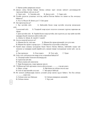 Г. Орчин үеийн даяаршлын онцлог
43. Дагуул соѐлд багтаж байдаг бөгөөд соѐлын эсрэг зогсож ноѐлогч үнэлэмжүүдтэй
    тэрсэлдэж байдаг соѐл аль нь вэ?
    А. Эсрэг соѐл           Б. Элитийн соѐл      В. Дагуул соѐл    Г. Сөрөг соѐл
44. Тухайн үндэстэн угсаатныг нэгтгэж, нийгэм болгож байгаа гол шинж нь бль өгөгдөлд
    байна вэ?
    А. Хэл Б. Мэдлэг В. Бичиг үсэг Г. Соѐл урлаг
45. Зөв харгалзуулна уу?
    1. Бүс нутгийн соѐл                 А. Байгалийн болон газар нутгийн нэгдлээр нөхцөлдсөн
соѐл
    2.үндэстний соѐл             Б. Тодорхой газар нутагт мэдээлэл солилцох хүрээнд харилцан аж
    төрдөг
    3. орон нутгийн соѐл В. Төрийн болон газар нутгийн, мөн түүнчлэн улс төр эдийн засгийн
    хамаарал бүхий томоохон нийтлэгийн соѐл
    А. 1б2в3а Б. 1б2а3в В. 1в2а3б Г.1а2в3б
46. Аль нь зохисгүй дүгнэлт вэ?
    А. Шашин бол ѐс, соѐл мөн.                Б. Шашин бол ердөө ертөнцийг үзэх үзэл мөн.
    В. Шашин бол ердөө л мухар сүсэг Г. Шашин бол мэдлэгийн хэлбэр мөн.
47. Хүний оюун санаанд тулгуурлан бодит биелэл бөгөөд байгаль, нийгмийн гадаад зүй
    зохисоос үл хамааран хүний өөрийн үнэт, нандин чанарт тулгуурладаг хүчин зүйл аль нь
    вэ?
    А. Зан суртахуун               Б. Хэм хэмжээ        В. Үнэт зүйл      Г. Урлаг
48. Соѐл гэдэг ухагдахуун анх ямар утгыг илэрхийлж байсан бэ?
    А. Үйлдвэрлэлийн технологи боловсруулах
    Б. Сургалтын үйл явц
    В. Оюун ухааны үйл ажиллагаа
    Г. Хөрс боловсруулах, газар тариалан эрхлэх
49. “О.Шпенглер”соѐл иргэншил хэмээх ойлголтуудыг................гэж авч үзжээ.
    А. Ижил утгаар                              Б. Иргэншил нь соѐлын төгсгөл шат
    В. Соѐл нь иргэншлийн дээд шат             Г. Зөв хриулт байхгүй
50. Их зохиолч Д.Нацагдорж монгол дээлний дотор зангиа зүүдэг байжээ. Энэ бол соѐлын
    ..................илрэл юм.
    А. Соѐлын олон талт байдлын                   Б. Соѐлын универсаль шинжийн
    В. Соѐлын нэвчих                               Г. Бүгд зөв
 