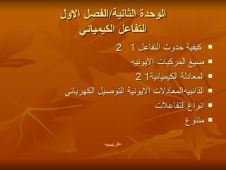 الوحدة الثانية / الفصل الاول التفاعل الكيميائي كيفية حدوث التفاعل 1   2 صيغ المركبات الايونيه المعادلة الكيميائية1 2 المعادلات الايونية التوصيل الكهربائي   الذائبيه انواع التفاعلات متنوع الرئيسيه 