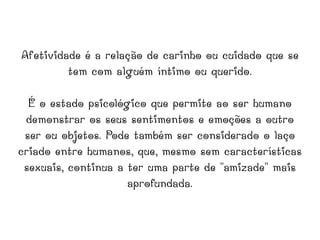 Afetividade é a relação de carinho ou cuidado que se tem com alguém íntimo ou querido. É o estado psicológico que permite ao ser humano demonstrar os seus sentimentos e emoções a outro ser ou objetos. Pode também ser considerado o laço criado entre humanos, que, mesmo sem características sexuais, continua a ter uma parte de "amizade" mais aprofundada. 