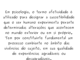 Em psicologia, o termo afetividade é utilizado para designar a suscetibilidade que o ser humano experimenta perante determinadas alterações que acontecem no mundo exterior ou em si próprio. Tem por constituinte fundamental um processo cambiante no âmbito das vivências do sujeito, em sua qualidade de experiências agradáveis ou desagradáveis. 