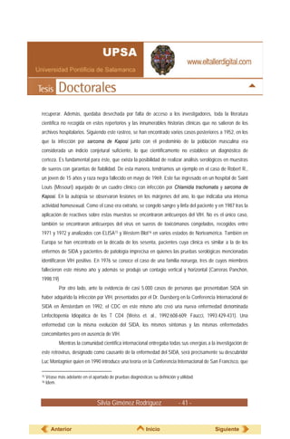 Silvia Giménez Rodríguez - 41 -
recuperar. Además, quedaba desechada por falta de acceso a los investigadores, toda la literatura
científica no recogida en estos repertorios y las innumerables historias clínicas que no salieron de los
archivos hospitalarios. Siguiendo este rastreo, se han encontrado varios casos posteriores a 1952, en los
que la infección por sarcoma de Kaposi junto con el predominio de la población masculina era
considerada un indicio conjetural suficiente, lo que científicamente no establece un diagnóstico de
certeza. Es fundamental para éste, que exista la posibilidad de realizar análisis serológicos en muestras
de sueros con garantías de fiabilidad. De esta manera, tendríamos un ejemplo en el caso de Robert R.,
un joven de 15 años y raza negra fallecido en mayo de 1969. Este fue ingresado en un hospital de Saint
Louis (Missouri) aquejado de un cuadro clínico con infección por Chlamidia trachomatis y sarcoma de
Kaposi. En la autopsia se observaron lesiones en los márgenes del ano, lo que indicaba una intensa
actividad homosexual. Como el caso era extraño, se congeló sangre y linfa del paciente y en 1987 tras la
aplicación de reactivos sobre estas muestras se encontraron anticuerpos del VIH. No es el único caso,
también se encontraron anticuerpos del virus en sueros de toxicómanos congelados, recogidos entre
1971 y 1972 y analizados con ELISA15 y Western Blot16 en varios estados de Norteamérica. También en
Europa se han encontrado en la década de los sesenta, pacientes cuya clínica es similar a la de los
enfermos de SIDA y pacientes de patología imprecisa en quienes las pruebas serológicas mencionadas
identificaron VIH positivo. En 1976 se conoce el caso de una familia noruega, tres de cuyos miembros
fallecieron este mismo año y además se produjo un contagio vertical y horizontal (Carreras Panchón,
1998:19)
Por otro lado, ante la evidencia de casi 5.000 casos de personas que presentaban SIDA sin
haber adquirido la infección por VIH, presentados por el Dr. Duesberg en la Conferencia Internacional de
SIDA en Ámsterdam en 1992, el CDC en este mismo año creó una nueva enfermedad denominada
Linfocitopenia Idiopática de los T CD4 (Weiss et. al., 1992:608-609; Faucci, 1993:429-431). Una
enfermedad con la misma evolución del SIDA, los mismos síntomas y las mismas enfermedades
concomitantes pero en ausencia de VIH.
Mientras la comunidad científica internacional entregaba todas sus energías a la investigación de
este retrovirus, designado como causante de la enfermedad del SIDA, será precisamente su descubridor
Luc Montagnier quien en 1990 introduce una teoría en la Conferencia Internacional de San Francisco, que
15 Véase más adelante en el apartado de pruebas diagnósticas su definición y utilidad.
16 Idem.
Anterior Inicio Siguiente
 