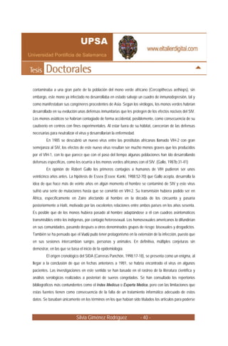 contaminaba a una gran parte de la población del mono verde africano (Cercopithecus aethiops), sin
embargo, este mono ya infectado no desarrollaba en estado salvaje un cuadro de inmunodepresión, tal y
como manifestaban sus congéneres procedentes de Asia. Según los virólogos, los monos verdes habrían
desarrollado en su evolución unas defensas inmunitarias que les protegen de los efectos nocivos del SIV.
Los monos asiáticos se habrían contagiado de forma accidental, posiblemente, como consecuencia de su
cautiverio en centros con fines experimentales. Al estar fuera de su hábitat, carecerían de las defensas
necesarias para neutralizar el virus y desarrollarían la enfermedad.
         En 1985 se descubrió un nuevo virus entre las prostitutas africanas llamado VIH-2 con gran
semejanza al SIV, los efectos de este nuevo virus resultan ser mucho menos graves que los producidos
por el VIH-1, con lo que parece que con el paso del tiempo algunas poblaciones han ido desarrollando
defensas específicas, como les ocurría a los monos verdes africanos con el SIV. (Gallo, 1987b;31-41)
         En opinión de Robert Gallo los primeros contagios a humanos de VIH pudieron ser unos
veinticinco años antes. La hipótesis de Essex (Essex; Kanki, 1988:52-70) que Gallo acepta, desarrolla la
idea de que hace más de veinte años en algún momento el hombre se contaminó de SIV y este virus
sufrió una serie de mutaciones hasta que se convirtió en VIH-2. Su transmisión hubiera podido ser en
África, específicamente en Zaire afectando al hombre en la década de los cincuenta y pasaría
posteriormente a Haití, motivado por las excelentes relaciones entre ambos países en los años sesenta.
Es posible que de los monos hubiera pasado al hombre adaptándose a él con cuadros asintomáticos
transmisibles entre los indígenas, por contagio heterosexual. Los homosexuales americanos lo difundirían
en sus comunidades, pasando después a otros denominados grupos de riesgo: bisexuales y drogadictos.
También se ha pensado que el Vudú pudo tener protagonismo en la extensión de la infección, puesto que
en sus sesiones intercambian sangre, personas y animales. En definitiva, múltiples conjeturas sin
demostrar, en las que se basa el inicio de la epidemiología.
         El origen cronológico del SIDA (Carreras Panchón, 1998:17-18), se presenta como un enigma, al
llegar a la conclusión de que en fechas anteriores a 1981, se habría encontrado el virus en algunos
pacientes. Las investigaciones en este sentido se han basado en el rastreo de la literatura científica y
análisis serológicos realizados a posteriori de sueros congelados. Se han consultado los repertorios
bibliográficos más contundentes como el Index Medicus o Experta Medica, pero con las limitaciones que
estas fuentes tienen como consecuencia de la falta de un tratamiento informático adecuado de estos
datos. Se basaban únicamente en los términos en los que habían sido titulados los artículos para poderse



                             Silvia Giménez Rodríguez                  - 40 -
 