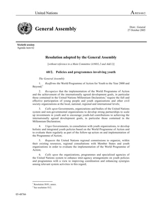 United Nations                                                                   A/RES/60/2

                                                                                                  Distr.: General
                    General Assembly                                                            27 October 2005




 Sixtieth session
 Agenda item 62


                               Resolution adopted by the General Assembly
                                 [without reference to a Main Committee (A/60/L.2 and Add.1)]


                                60/2. Policies and programmes involving youth

                        The General Assembly
                   1.   Reaffirms the World Programme of Action for Youth to the Year 2000 and
               Beyond;1
                     2.   Recognizes that the implementation of the World Programme of Action
               and the achievement of the internationally agreed development goals, in particular
               those contained in the United Nations Millennium Declaration,2 require the full and
               effective participation of young people and youth organizations and other civil
               society organizations at the local, national, regional and international levels;
                     3.   Calls upon Governments, organizations and bodies of the United Nations
               system and non-governmental organizations to develop strong partnerships to scale
               up investments in youth and to encourage youth-led contributions to achieving the
               internationally agreed development goals, in particular those contained in the
               Millennium Declaration;
                     4.   Urges Governments, in consultation with youth organizations, to develop
               holistic and integrated youth policies based on the World Programme of Action and
               to evaluate them regularly as part of the follow-up action on and implementation of
               the Programme of Action;
                     5.   Requests the United Nations regional commissions to organize, within
               their existing resources, regional consultations with Member States and youth
               organizations in order to evaluate the implementation of the World Programme of
               Action;
                    6.   Calls upon the organizations, programmes and specialized agencies of
               the United Nations system to enhance inter-agency arrangements on youth policies
               and programmes with a view to improving coordination and enhancing synergies
               among relevant system activities in this regard;




               _______________
               1
                   Resolution 50/81, annex.
               2
                   See resolution 55/2.


05-48766
 
