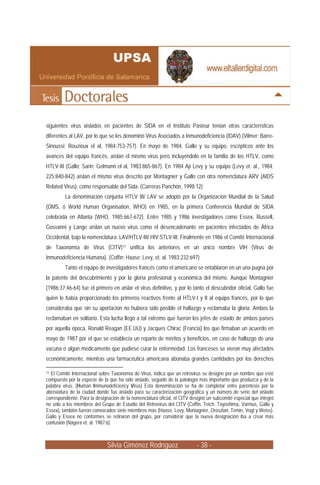 siguientes virus aislados en pacientes de SIDA en el Instituto Pasteur tenían otras características
diferentes al LAV, por lo que se les denominó Virus Asociados a Inmunodeficiencia (IDAV) (Vilmer; Barre-
Sinoussi; Rouzioux el al, 1984:753-757). En mayo de 1984, Gallo y su equipo, escépticos ante los
avances del equipo francés, aíslan el mismo virus pero incluyéndolo en la familia de los HTLV, como
HTLV-III (Gallo; Sarin; Gelmann el al, 1983:865-867). En 1984 Ají Levy y su equipo (Levy et. al., 1984;
225:840-842) aíslan el mismo virus descrito por Montagnier y Gallo con otra nomenclatura ARV (AIDS
Related Virus), como responsable del Sida. (Carreras Panchón, 1998:12)
         La denominación conjunta HTLV III/ LAV se adoptó por la Organización Mundial de la Salud
(OMS, ó World Human Organisation, WHO) en 1985, en la primera Conferencia Mundial de SIDA
celebrada en Atlanta (WHO, 1985:667-672). Entre 1985 y 1986 investigadores como Essex, Russell,
Gosvanni y Lange aíslan un nuevo virus como el desencadenante en pacientes infectados de África
Occidental, bajo la nomenclatura: LAV/HTLV-III/ HIV:STLV-III. Finalmente en 1986 el Comité Internacional
de Taxonomía de Virus (CITV)11 unifica los anteriores en un único nombre VIH (Virus de
Inmunodeficiencia Humana). (Coffin; Haase; Levy, et. al. 1983:232:697)
         Tanto el equipo de investigadores francés como el americano se entablaron en un una pugna por
la patente del descubrimiento y por la gloria profesional y económica del mismo. Aunque Montagnier
(1986:37;46-64) fue el primero en aislar el virus definitivo, y por lo tanto el descubridor oficial, Gallo fue
quien le había proporcionado los primeros reactivos frente al HTLV-I y II al equipo francés, por lo que
consideraba que sin su aportación no hubiera sido posible el hallazgo y reclamaba la gloria. Ambos la
reclamaban en solitario. Esta lucha llegó a tal extremo que fueron los jefes de estado de ambos países
por aquella época, Ronald Reagan (EE.UU) y Jacques Chirac (Francia) los que firmaban un acuerdo en
mayo de 1987 por el que se establecía un reparto de méritos y beneficios, en caso de hallazgo de una
vacuna o algún medicamento que pudiese curar la enfermedad. Los franceses se vieron muy afectados
económicamente, mientras una farmacéutica americana abonaba grandes cantidades por los derechos

11El Comité Internacional sobre Taxonomía de Virus, indica que un retrovirus se designe por un nombre que esté
compuesto por la especie de la que ha sido aislado, seguido de la patología más importante que produzca y de la
palabra virus. (Human Immunodeficiency Virus) Esta denominación se ha de completar entre paréntesis por la
abreviatura de la ciudad donde fue aislado para su caracterización geográfica y un número de serie del aislado
correspondiente. Para la designación de la nomenclatura oficial, el CITV designó un subcomité especial que integró
no sólo a los miembros del Grupo de Estudio del Retrovirus del CITV (Coffin, Teich, Toyoshima, Varmus, Gallo y
Essex), también fueron convocados siete miembros más (Haase, Levy, Montagnier, Oroszlan, Temin, Vogt y Weiss).
Gallo y Essex no conformes se retiraron del grupo, por considerar que la nueva designación iba a crear más
confusión (Nágera et. al. 1987:6)



                              Silvia Giménez Rodríguez                     - 38 -
 