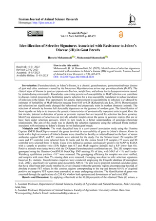Iranian Journal of Animal Science Research
Homepage: http://ijasr.um.ac.ir
Research Paper
Vol. 15, No.3, Fall 2023, p. 463-473
Identification of Selective Signatures Associated with Resistance to Johne’s
Disease (JD) in Goat Breeds
Hossein Mohammadi 1*
, Mohammad Shamsollahi 2
How to cite this article:
Mohammadi, H., & Shamsollahi, M. (2023). Identification of selective signatures
associated with resistance to Johne’s disease (JD) in goat breeds. Iranian Journal
of Animal Science Research, 15(3), 463-473.
DOI: 10.22067/ijasr.2023.80444.1120
Received: 10-01-2023
Revised: 22-02-2023
Accepted: 11-03-2023
Available Online: 11-03-2023
Introduction1: Paratuberculosis, or Johne’s disease, is a chronic, granulomatous, gastrointestinal tract disease
of goat and other ruminants caused by the bacterium Mycobacterium avium ssp. paratuberculosis (MAP). The
clinical signs of disease in goat are pipestream diarrhea, weight loss, and edema due to hypoproteinemia caused
by protein-losing enteropathy. Knowledge concerning genetics of susceptibility to MAP infection can contribute
to disease control programs by facilitating genetic selection for a less susceptible population to reduce incidence
of infection in the future. The opportunity for genetic improvement in susceptibility to infection is evidenced by
estimates of heritability of MAP infection ranging from 0.03 to 0.28 (Kirkpatrick and Lett, 2018). Domestication
and selection has significantly changed the behavioral and phenotypic traits in modern domestic animals. The
selection of animals by humans left detectable signatures on the genome of modern goat. The identification of
these signals can help us to improve the genetic characteristics of economically important traits in goat. Over the
last decade, interest in detection of genes or genomic regions that are targeted by selection has been growing.
Identifying signatures of selection can provide valuable insights about the genes or genomic regions that are or
have been under selection pressure, which in turn leads to a better understanding of genotype-phenotype
relationships. The aim of this study was to identify the selection signatures using the unbiased Theta method
associated with resistance to Johne’s disease in two Italian goat breeds.
Materials and Methods: The work described here is a case–control association study using the Illumina
Caprine SNP50 BeadChip to unravel the genes involved in susceptibility of goats to Johne’s disease. Goats in
herds with a high occurrence of Johne's disease were classified as healthy or infected based on the level of serum
antibodies against MAP, and 331 animals were selected for the study. For the Siriana breed 174 samples (87
cases and 87 controls) were selected from 14 herds and for the Jonica breed 157 samples (77 cases and 80
controls) were selected from 10 herds. Cases were defined as animals serologically positive for MAP by ELISA
with a sample to positive ratio (S/P) higher than 0.7 and MAP negative animals had a S/P lower than 0.6.
Positive animals were tested twice with the ID Screen Paratuberculosis confirmation test. The 331 samples were
genotyped using the Illumina GoatSNP50 BeadChip. SNP missing 5% of data, with MAF of <1% and Hardy–
Weinberg equilibrium p-values <10−6
were removed. The genotyping efficiency for samples was also verified,
and samples with more than 5% missing data were removed. Grouping was done to infer selection signatures
based on FST statistic. Bioinformatics inquiries were conducted employing the Ensembl database (Cunningham
et al., 2022), specifically for caprine genes (assembly ARS1). The aim was to pinpoint potential candidate genes
that have either been previously reported in, or are situated within the genomic regions encompassing the peak of
absolute extreme FST values. In this context, regions corresponding to the top and bottom 0.01% of acquired
positive and negative FST scores were earmarked as areas undergoing selection. The identification of genes was
executed through the application of a 250 Kb window both upstream and downstream of each core SNP.
Results and Discussion: By applying a threshold at the 99.90 percentile of the obtained Theta (θ) values, a
1- Assistant Professor, Department of Animal Sciences, Faculty of Agriculture and Natural Resources, Arak University,
Arak, Iran.
2- Assistant Professor, Department of Animal Sciences, Faculty of Agriculture, University of Ilam. Ilam, Iran.
*Corresponding Author's Email: mohammadi64@araku.ac.ir
 