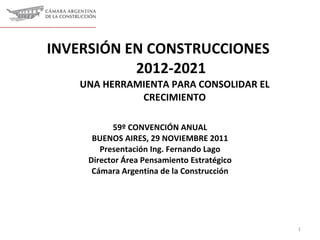 INVERSIÓN EN CONSTRUCCIONES  2012-2021  UNA HERRAMIENTA PARA CONSOLIDAR EL CRECIMIENTO 59º CONVENCIÓN ANUAL BUENOS AIRES , 29 NOVIEMBRE 2011 Presentación Ing. Fernando Lago Director Área Pensamiento Estratégico Cámara Argentina de la Construcción 