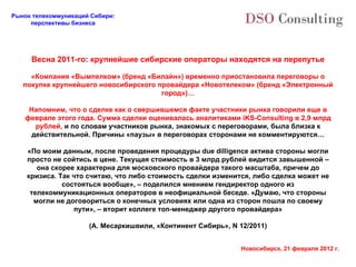 Весна 2011-го: крупнейшие сибирские операторы находятся на перепутье «Компания «Вымпелком» (бренд «Билайн») временно приостановила переговоры о покупке крупнейшего новосибирского провайдера «Новотелеком» (бренд «Электронный город»)… Напомним, что о сделке как о свершившемся факте участники рынка говорили еще в феврале этого года. Сумма сделки оценивалась аналитиками iKS-Consulting в 2,9 млрд рублей,  и по словам участников рынка, знакомых с переговорами, была близка к действительной. Причины «паузы» в переговорах сторонами не комментируются… «По моим данным, после проведения процедуры due dilligence актива стороны могли просто не сойтись в цене. Текущая стоимость в 3 млрд рублей видится завышенной – она скорее характерна для московского провайдера такого масштаба, причем до кризиса. Так что считаю, что либо стоимость сделки изменится, либо сделка может не состояться вообще», – поделился мнением гендиректор одного из телекоммуникационных операторов в неофициальной беседе. «Думаю, что стороны могли не договориться о конечных условиях или одна из сторон пошла по своему пути», – вторит коллеге топ-менеджер другого провайдера» (А. Месаркишвили, «Континент Сибирь»,  N 12/2011) 