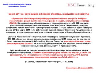 Весна 2011-го: крупнейшие сибирские операторы находятся на перепутье Крупнейший новосибирский провайдер широкополосного доступа в интернет «Новотелеком» решил выйти на сотовый рынок и создать виртуального оператора (MVNO).  На первом этапе «Новотелеком» … планирует выпустить 50 000 сим-карт, рассказал его гендиректор и совладелец Олег Игнатенко. Скорее всего, их будут предлагать только абонентам «Электронного города» (110 000 человек и более четверти рынка ШПД в марте 2011 г., по собственной оценке), говорит Игнатенко. Предложение он планирует в этом году разослать всем сотовым операторам в Новосибирской области… Сейчас в России около 15 виртуальных операторов, которые обслуживают примерно 600 000 абонентов, однако региональных провайдеров ШПД среди них до сих пор не было, отмечает аналитик iKS-Consulting Максим Савватин.  Игнатенко объясняет проект диверсификацией бизнеса.  На рынке ШПД Новосибирска, где работает «Новотелеком», проникновение, по его данным, в 2011 г. превысило 70%. Ерохин и Ивонин не говорят, во сколько «Новотелекому» может обойтись запуск виртуального оператора.  Савватин оценивает средние затраты на это в $1,5-2 млн. Он сомневается, что «Новотелеком» окупит инвестиции из-за низкого ARPU, быстро снижающегося после прихода дискаунтера Tele2 в 2009 г…» (П. Лохов, «Ведомости-Новосибирск», 31.03. 2011) 