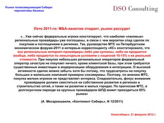 Лето 2011-го:  M&A- ажиотаж   спадает, рынок рассудит «…Уже сейчас федеральные игроки констатируют, что наиболее «лакомые» региональные провайдеры уже поглощены, в связи с чем вероятен спад сделок по покупкам и поглощениям в регионах. Так, руководство МТС на Петербургском экономическом форуме-2011 в интервью корреспонденту «КС» констатировало, что  все региональные интернет-провайдеры либо уже куплены, либо не продаются вообще, либо продаются по невыгодным условиям с наценкой 10-15% к их реальной стоимости.  При покупке небольших региональных операторов федеральный оператор зачастую не покупает ничего, кроме клиентской базы, при этом требуются существенные инвестиции в модернизацию оборудования и интеграцию. О высокой активности сделок можно забыть хотя бы потому, что трудозатраты на покупку больших и маленьких компаний примерно соизмеримы. Поэтому, по мнению МТС, покупка мелких игроков не представляет интереса. Следовательно, фокус внимания провайдеров должен сместиться на собственное развитие в регионах и строительство сетей, а также на развитие в малых городах. По прогнозам МТС, в долгосрочном периоде на крупных провайдеров ШПД может приходиться 85% рынка» (А. Месаркишвили, «Континент Сибирь»,  N 12/2011) 