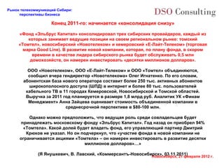Конец 2011-го: начинается «консолидация снизу» «Фонд «Эльбрус Капитал» консолидировал трех сибирских провайдеров, каждый из которых занимает ведущие позиции на своем региональном рынке: томский «Томтел», новосибирский «Новотелеком» и кемеровский «Е-Лайт-Телеком» (торговая марка Good Line). В развитие новой компании, которая, по плану фонда, в скором времени в качестве лидера сибирского рынка будет обслуживать 0,5 млн домохозяйств, он намерен инвестировать «десятки миллионов долларов». ООО «Новотелеком», ООО «Е-Лайт-Телеком» и ООО «Томтел» объединяются, сообщил вчера гендиректор «Новотелекома» Олег Игнатенко. По его словам, абонентская база нового оператора составит более 250 тыс. активных абонентов широкополосного доступа (ШПД) в интернет и более 80 тыс. пользователей кабельного ТВ в 11 городах Кемеровской, Новосибирской и Томской областей. Выручка за 2011 год планируется в размере 1,8 млрд руб. Аналитик УК «Финам Менеджмент» Анна Зайцева оценивает стоимость объединенной компании в среднесрочной перспективе в $80-100 млн. Однако можно предположить, что ведущая роль среди совладельцев будет принадлежать московскому фонду «Эльбрус Капитал». Год назад он приобрел 94% «Томтела». Какой долей будет владеть фонд, его управляющий партнер Дмитрий Крюков не указал. Но он подчеркнул, что «участие фонда в новой компании не ограничивается акциями «Томтела» – он намерен инвестировать в развитие десятки миллионов долларов»…» (Я Янушкевич, В. Лавский, «Коммерсантъ-Новосибирск», 03.11.2011) 
