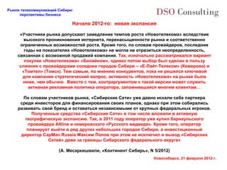 Начало 2012-го:  новая экспансия «Участники рынка допускают замедление темпов роста «Новотелекома» вследствие высокого проникновения интернета, перенасыщенности рынка и соответственно ограниченных возможностей роста. Кроме того, по словам провайдеров, последние годы на показателях «Новотелекома» не могла не отразиться неопределенность, связанная с возможной продажей компании.  Так, изначально рассматривался вариант покупки «Новотелекома» «Билайном», однако потом выбор был сделан в пользу слияния с провайдерами соседних городов Сибири  –  «Е-Лайт-Телеком» (Кемерово) и «Томтел» (Томск). Тем самым, по мнению конкурентов, пока не решился ключевой для компании стратегический вопрос, активность «Новотелекома» на рынке была ниже, чем обычно.  Вместе с тем, контраргументом к такой версии может служить активная рекламная политика оператора, запомнившаяся многим клиентам… По словам участников рынка, «Сибирские Сети» уже давно искали себе партнера среди инвесторов для финансирования своих планов, однако при этом собирались развивать свой бренд и оставаться независимыми от крупных федеральных игроков.  Полученные средства «Сибирские Сети» в том числе вложили в активную географическую экспансию. Так, в 2011 году оператор уже купил барнаульского провайдера Altline и кемеровского «Русского медведя». Кроме того, оператор планирует выйти в ряд других небольших городов Сибири, а инвестиционный директор CapMan Russia Максим Попов при этом не исключил и выход «Сибирских Сетей» даже за границы Сибирского федерального округа» (А. Месаркишвили, «Континент Сибирь»,  N 5/2012 ) 
