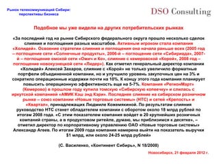 Подобное мы уже видели на других потребительских рынках «За последний год на рынке Сибирского федерального округа прошло несколько сделок слияния и поглощения разных масштабов.  Активным игроком стала компания «Холидей». Освоение стратегии слияния и поглощения она начала раньше всех (2005 год – поглощение сети «Солнечные продукты», 2006-й – поглощение сети «Сибириада», 2007-й – поглощение омской сети «Омич и Ко», слияние с кемеровской «Корой», 2008 год – поглощение новокузнецкой сети «Лидер»).  Как отметил генеральный директор компании «Холидей» Алексей Захаров, слияние с «Корой» не только увеличило форматные портфели объединенной компании, но и улучшило уровень закупочных цен на 3% и сократило операционные издержки почти на 10%. К концу этого года компания планирует повысить операционную эффективность еще на 5-7%.  Компания «РегионМарт» (Кемерово) в прошлом году купила томскую «Сибирскую копеечку» и слилась с иркутской компанией «АМИК Кэш энд Кэри». Последнее слияние на сибирском розничном рынке – союз компании «Новые торговые системы» (НТС) и сетей «Крепость» и «Квартал»,  принадлежащих Людмиле Кожемякиной. По результатам слияния руководство НТС станет обладателем компании с оборотом около 18 млрд рублей по итогам 2008 года. «С этим показателем компания войдет в 20 крупнейших розничных компаний страны, а в продуктовом ритейле, думаю, мы приблизимся к десятке», – отметил директор по корпоративному управлению ОАО «Новые торговые системы» Александр Агеев. По итогам 2009 года компания намерена выйти на показатель выручки $1 млрд, или около 24-25 млрд рублей» (С. Василенко, «Континент Сибирь»,  N 18/2008) 