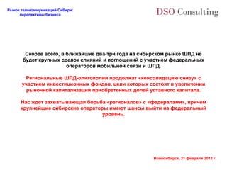 Скорее всего, в ближайшие два-три года на сибирском рынке ШПД не будет крупных сделок слияний и поглощений с участием федеральных операторов мобильной связи и ШПД. Региональные ШПД-олигополии продолжат «консолидацию снизу» с участием инвестиционных фондов, цели которых состоят в увеличении рыночной капитализации приобретенных долей уставного капитала. Нас ждет захватывающая борьба «регионалов» с «федералами», причем крупнейшие сибирские операторы имеют шансы выйти на федеральный уровень. 