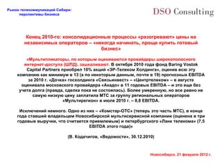 Конец  2010 -го: консолидационные процессы «разогревают» цены на независимых операторов – «некогда начинать, проще купить готовый бизнес» «Мультипликаторы, по которым оцениваются провайдеры широкополосного интернет-доступа (ШПД), зашкаливают.  В октябре 2010 года фонд Baring Vostok Capital Partners приобрел 10% акций «ЭР-Телеком Холдинга», оценив всю эту компанию как минимум в 13 (а по некоторым данным, почти в 19) прогнозных EBITDA за 2010 г. «Дочка» госхолдинга «Связьинвест» – «Центртелеком» – в августе оценивала московского провайдера «Акадо» в 11 годовых EBITDA – и это еще без учета долга (правда, сделка пока не состоялась). Более умеренную, но все равно не самую низкую цену заплатила МТС за группу региональных операторов «Мультирегион» в июле 2010 г. – 8,8 EBITDA. Исключений немного. Одно из них – «Комстар-ОТС» (теперь это часть МТС), в конце года ставший владельцем Новосибирской мультисервисной компании (оценена в три годовые выручки, что считается приемлемым) и петербургского «Ланк телекома» (7,5 EBITDA этого года)» (В. Кодачигов, «Ведомости», 30.12.2010) 