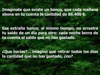 Imagínate que existe un banco, que cada mañana abona en tu cuenta la cantidad de 86.400 $. Ese extraño banco, al mismo tiempo, no arrastra tu saldo de un día para otro: cada noche borra de tu cuenta el saldo que no has gastado. ¿Que harías?... imagino que retirar todos los días la cantidad que no has gastado, ¿no? 