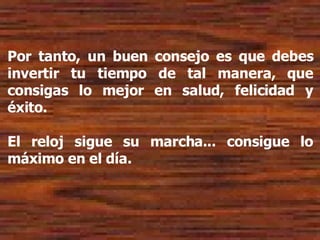 Por tanto, un buen consejo es que debes invertir tu tiempo de tal manera, que consigas lo mejor en salud, felicidad y éxito. El reloj sigue su marcha... consigue lo máximo en el día. 