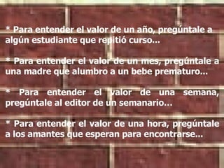 * Para entender el valor de un año, pregúntale a algún estudiante que repitió curso... * Para entender el valor de un mes, pregúntale a una madre que alumbro a un bebe prematuro... * Para entender el valor de una semana, pregúntale al editor de un semanario… * Para entender el valor de una hora, pregúntale a los amantes que esperan para encontrarse...   