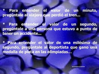 * Para entender el valor de un minuto, pregúntale al viajero que perdió el tren... * Para entender el valor de un segundo, pregúntale a una persona que estuvo a punto de tener un accidente... * Para entender el valor de una milésima de segundo, pregúntale al deportista que gano una medalla de plata en las olimpiadas… ……… . 