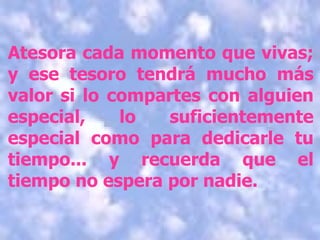Atesora cada momento que vivas; y ese tesoro tendrá mucho más valor si lo compartes con alguien especial, lo suficientemente especial como para dedicarle tu tiempo... y recuerda que el tiempo no espera por nadie. 