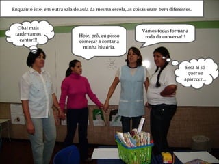 Enquanto isto, em outra sala de aula da mesma escola, as coisas eram bem diferentes . Vamos todas formar a roda da conversa!!! Hoje, prô, eu posso começar a contar a minha história. Essa aí só quer se aparecer... Oba! mais tarde vamos cantar!!! 