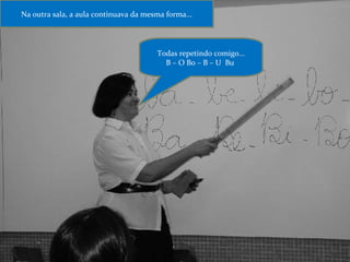Na outra sala, a aula continuava da mesma forma... Todas repetindo comigo... B – O Bo – B – U  Bu  