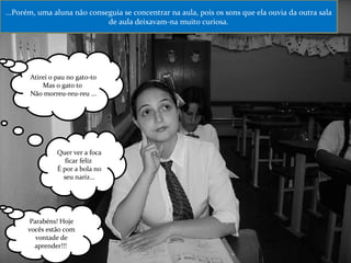 ...Porém, uma aluna não conseguia se concentrar na aula, pois os sons que ela ouvia da outra sala de aula deixavam-na muito curiosa. Atirei o pau no gato-to Mas o gato to  Não morreu-reu-reu ... Quer ver a foca ficar feliz  É por a bola no seu nariz... Parabéns! Hoje vocês estão com vontade de aprender!!!  
