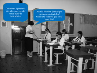 Acorda menina, parece que está no mundo da lua! Olhe este caderno que coisa mais feia! Comecem a prestar a atenção, pois eu não estou aqui de brincadeira. 