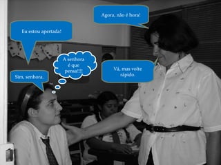 Agora, não é hora! Eu estou apertada! Vá, mas volte rápido. A senhora é que pensa!!!! Sim, senhora. 
