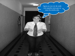 Agora eu vou ver de onde vem aqueles sons que eu ouço da minha sala. 