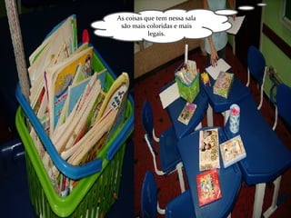 As coisas que tem nessa sala são mais coloridas e mais legais. 
