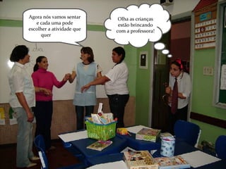 Olha as crianças estão brincando com a professora! Agora nós vamos sentar e cada uma pode escolher a atividade que quer  fazer!!!! 