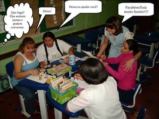 Parabéns!Está muito bonito!!!! Deixa eu ajudar você? Deixo! Que legal! Elas sentam juntas e podem conversar. 