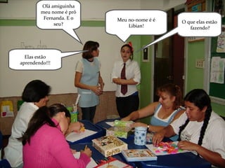 Olá amiguinha meu nome é prô Fernanda. E o seu? Meu no-nome é é Libian! O que elas estão  fazendo? Elas estão aprendendo!!! 