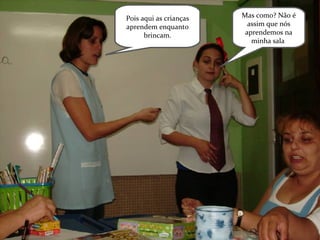 Mas como? Não é assim que nós aprendemos na minha sala . Pois aqui as crianças aprendem enquanto brincam. 