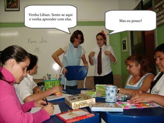 Venha Libian. Sente-se aqui e venha aprender com elas. Mas eu posso? 
