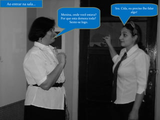 Ao entrar na sala... Menina, onde você estava? Por que esta demora toda?  Sente-se logo. Sra. Cida, eu preciso lhe falar algo!  