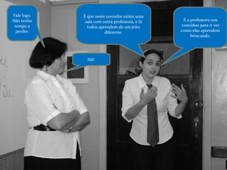 Fale logo. Não tenho tempo a perder. É que neste corredor existe uma sala com outra professora, e lá todos aprendem de um jeito diferente. Hã!  E a professora nos convidou para ir ver como elas aprendem brincando. 