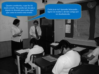 Quanto a senhorita, o que fez foi muito errado. Não podia sair da sala e depois vir dizendo para todos aqui que como eu ensino está errado. Onde já se viu? Aprender brincando... Agora vai receber o devido castigo por ter desobedecido. 