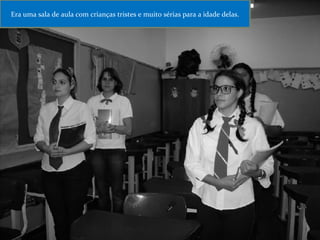 Era uma sala de aula com crianças tristes e muito sérias para a idade delas. 