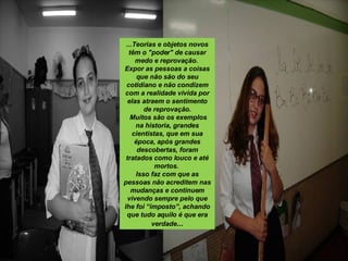 ...Teorias e objetos novos têm o "poder" de causar medo e reprovação.  Expor as pessoas a coisas que não são do seu cotidiano e não condizem com a realidade vivida por elas atraem o sentimento de reprovação. Muitos são os exemplos na historia, grandes cientistas, que em sua época, após grandes descobertas, foram tratados como louco e até mortos.  Isso faz com que as pessoas não acreditem nas mudanças e continuem vivendo sempre pelo que lhe foi “imposto”, achando que tudo aquilo é que era verdade ... 