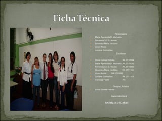 Personagens Maria Aparecida B. Machado  Fernanda S.V.S. Nicolai  Silvanilce Maria  da Silva  Libian Rossi   Luciana Guimarães Escritoras Silvia Gomes Pinhata  RA 0710584 Maria Aparecida B. Machado  RA 0710036 Fernanda S.V.S. Nicolai  RA 0710890 Silvanilce Maria  da Silva  RA 0711166 Libian Rossi   RA 0710582 Luciana Guimarães  RA 0711163 Vanessa Fidelli  RA Designer Artístico Silvia Gomes Pinhata Supervisão Geral DONIZETE SOARES   