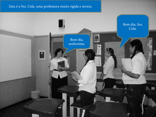 Esta é a Sra. Cida, uma professora muito rígida e severa. Bom dia, senhoritas. Bom dia, Sra. Cida. 